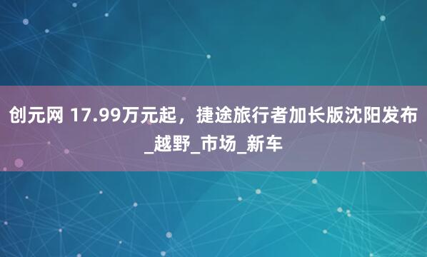 创元网 17.99万元起，捷途旅行者加长版沈阳发布_越野_市场_新车