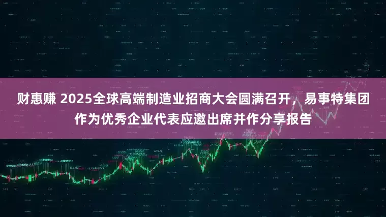 财惠赚 2025全球高端制造业招商大会圆满召开，易事特集团作为优秀企业代表应邀出席并作分享报告