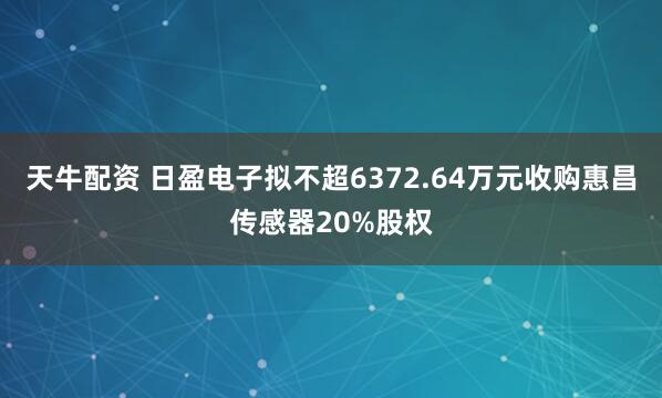 天牛配资 日盈电子拟不超6372.64万元收购惠昌传感器20%股权