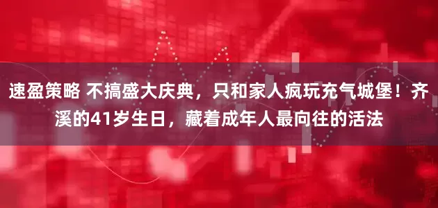 速盈策略 不搞盛大庆典，只和家人疯玩充气城堡！齐溪的41岁生日，藏着成年人最向往的活法