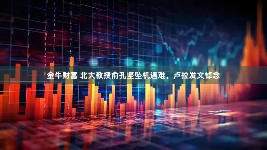 金牛财富 北大教授俞孔坚坠机遇难，卢拉发文悼念