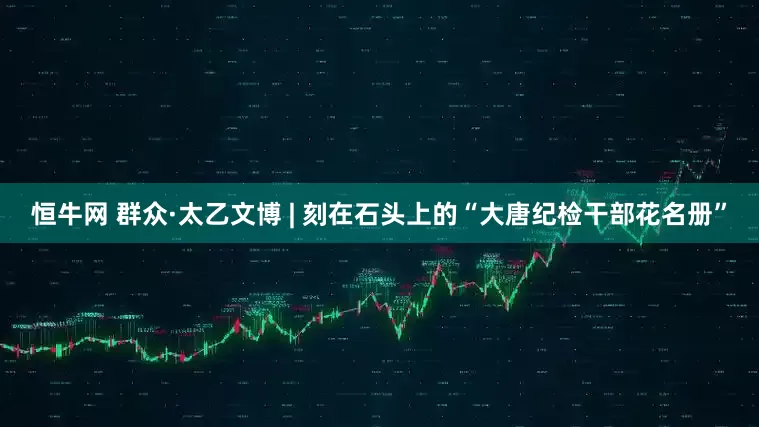 恒牛网 群众·太乙文博 | 刻在石头上的“大唐纪检干部花名册”
