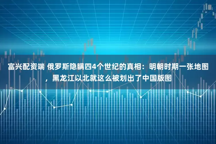 富兴配资端 俄罗斯隐瞒四4个世纪的真相：明朝时期一张地图，黑龙江以北就这么被划出了中国版图