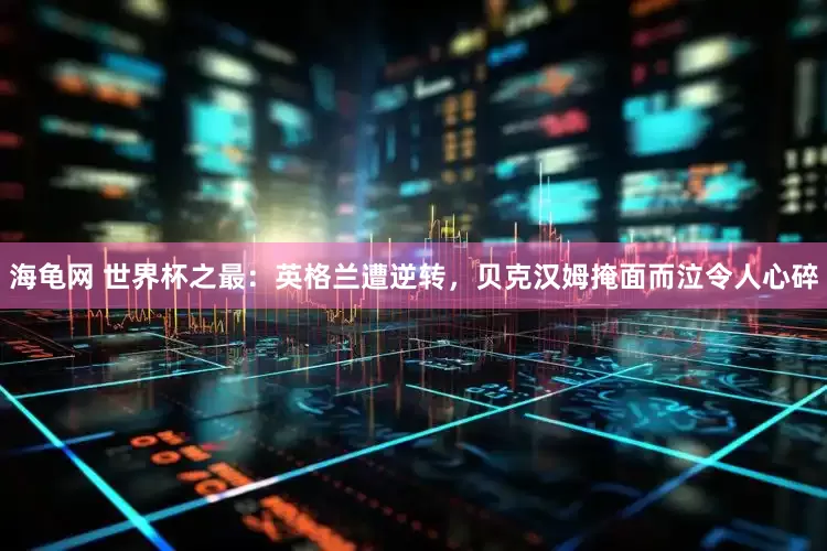 海龟网 世界杯之最：英格兰遭逆转，贝克汉姆掩面而泣令人心碎
