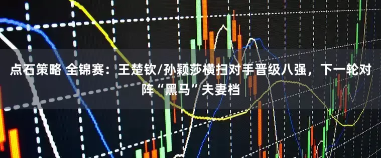 点石策略 全锦赛：王楚钦/孙颖莎横扫对手晋级八强，下一轮对阵“黑马”夫妻档
