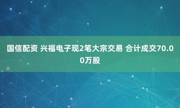 国信配资 兴福电子现2笔大宗交易 合计成交70.00万股